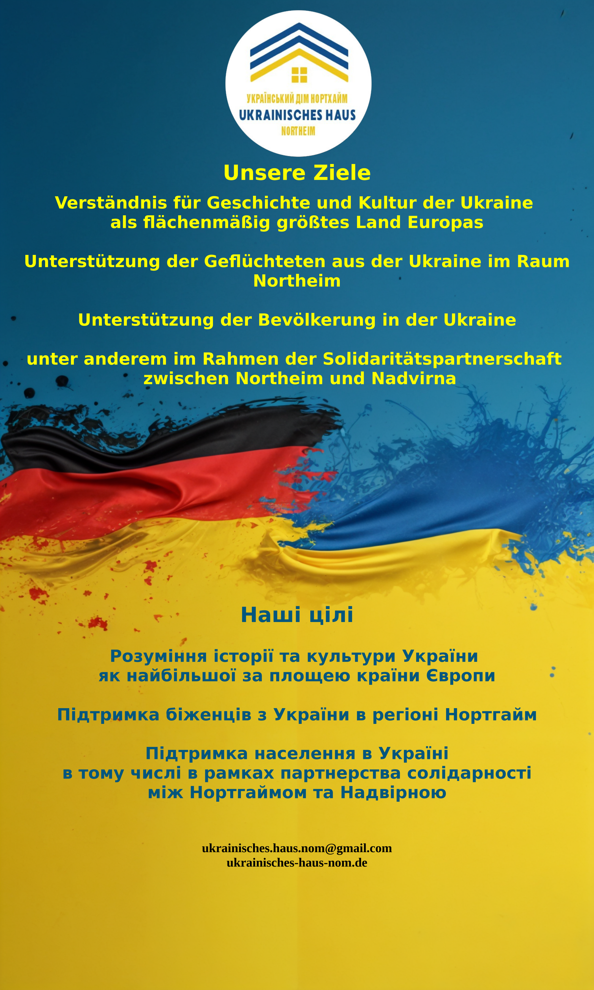 Das Rollup vom ukrainischen Haus Northeim. Dann darunter der folgende Text in gelb auf blauem Grund: "Unsere Ziele Verständnis für Geschichte und Kultur der Ukraine als flächenmäßig größtes Land Europas Unterstützung der Geflüchteten aus der Ukraine im Raum Northeim Unterstützung der Bevölkerung in der Ukraine unter anderem im Rahmen der Solidaritätspartnerschaft zwischen Northeim und Nadvirna". Unter diesen Text kommt ein Trenner bestehend aus einer Deutschland- und Ukraineflagge, die miteinander verschmelzen. Darunter der folgende ukrainische Text in blau auf gelb: "Наші цілі Розуміння історії та культури України як найбільшої за площею країни Європи Підтримка біженців з України в регіоні Нортгайм Підтримка населення в Україні в тому числі в рамках партнерства солідарності між Нортгаймом та Надвірною". Zum Abschluss noch ganz unten die E-Mailadresse, ukrainisches.haus.nom@gmail.com, und die Website, ukrainisches-haus-nom.de, des ukrainischen Hauses Northeim.